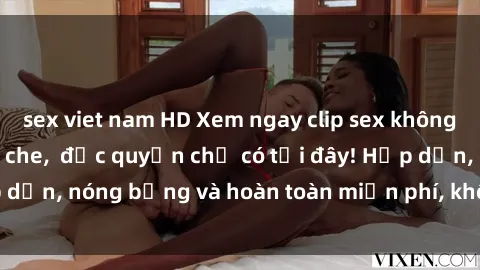 sex viet nam HD Xem ngay clip sex không che cực hot, không che,  độc quyền chỉ có tại đây! Hấp dẫn, nóng bỏng và hoàn toàn miễn phí, không thể bỏ qua!