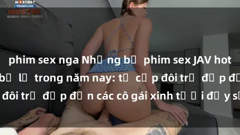 phim sex nga Những bộ phim sex JAV hot nhất không thể bỏ lỡ trong năm nay: từ cặp đôi trẻ đẹp đến các cô gái xinh tươi đầy sức hút.