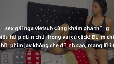 sex gái nga vietsub Cùng khám phá thế giới jav không che siêu hấp dẫn chỉ trong vài cú click! Đắm chìm trong những bộ phim jav không che đỉnh cao, mang lại trải nghiệm thú vị và đầy kích thích.