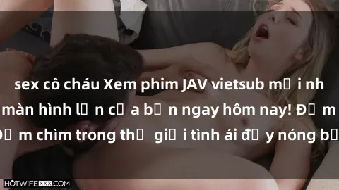 sex cô cháu Xem phim JAV vietsub mới nhất và hấp dẫn trên màn hình lớn của bạn ngay hôm nay! Đắm chìm trong thế giới tình ái đầy nóng bỏng và kích thích.