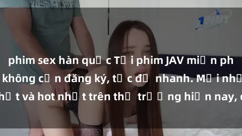 phim sex hàn quốc Tải phim JAV miễn phí chất lượng cao, không cần đăng ký, tốc độ nhanh. Mới nhất và hot nhất trên thị trường hiện nay, cập nhật hàng ngày.