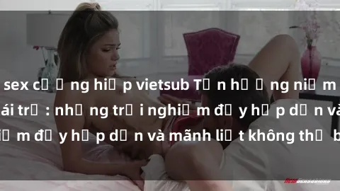 sex cưỡng hiếp vietsub Tận hưởng niềm vui của sex với gái trẻ: những trải nghiệm đầy hấp dẫn và mãnh liệt không thể bỏ lỡ