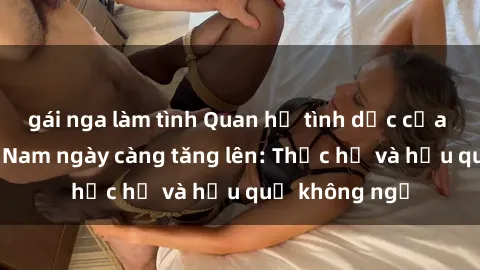 gái nga làm tình Quan hệ tình dục của nữ sinh Việt Nam ngày càng tăng lên: Thực hư và hậu quả không ngờ