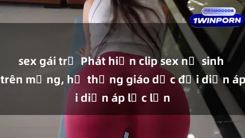 sex gái trẻ Phát hiện clip sex nữ sinh gây sốc trên mạng, hệ thống giáo dục đối diện áp lực lớn