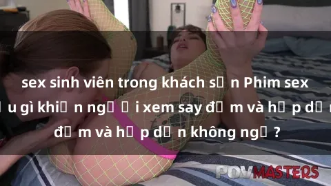sex sinh viên trong khách sạn Phim sex học sinh: Điều gì khiến người xem say đắm và hấp dẫn không ngờ?