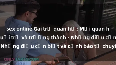 sex online Gái trẻ quan hệ: Mối quan hệ khác biệt giữa tuổi trẻ và trưởng thành - Những điều cần biết và cảnh báo từ chuyên gia