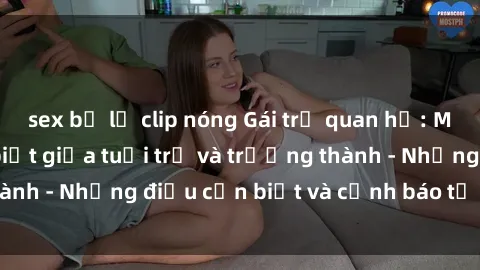 sex bị lộ clip nóng Gái trẻ quan hệ: Mối quan hệ khác biệt giữa tuổi trẻ và trưởng thành - Những điều cần biết và cảnh báo từ chuyên gia