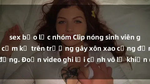 sex bạo lực nhóm Clip nóng sinh viên gây sốc: Hành động cấm kỵ trên trường gây xôn xao cộng đồng. Đoạn video ghi lại cảnh vô lễ khiến dư luận bức xúc.