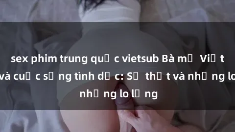 sex phim trung quốc vietsub Bà mẹ Việt Nam và cuộc sống tình dục: Sự thật và những lo lắng