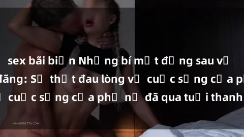 sex bãi biển Những bí mật đằng sau vẻ ngoài gái già dâm đãng: Sự thật đau lòng về cuộc sống của phụ nữ đã qua tuổi thanh xuân