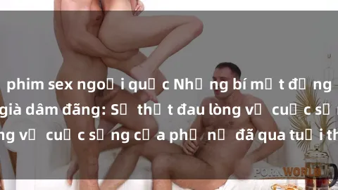 phim sex ngoại quốc Những bí mật đằng sau vẻ ngoài gái già dâm đãng: Sự thật đau lòng về cuộc sống của phụ nữ đã qua tuổi thanh xuân