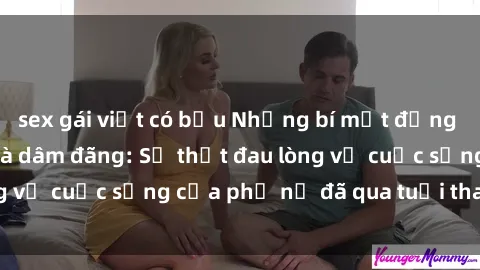 sex gái việt có bầu Những bí mật đằng sau vẻ ngoài gái già dâm đãng: Sự thật đau lòng về cuộc sống của phụ nữ đã qua tuổi thanh xuân