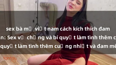 sex bà mẹ việt nam cách kích thích đam mê trong hôn nhân: Sex vợ chồng và bí quyết làm tình thêm cuồng nhiệt và đam mê