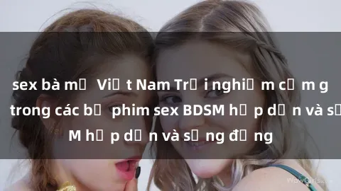 sex bà mẹ Việt Nam Trải nghiệm cảm giác mới lạ trong các bộ phim sex BDSM hấp dẫn và sống động