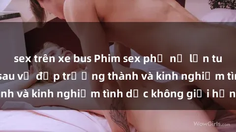 sex trên xe bus Phim sex phụ nữ lớn tuổi: Sức hút đằng sau vẻ đẹp trưởng thành và kinh nghiệm tình dục không giới hạn