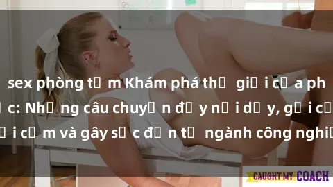 sex phòng tắm Khám phá thế giới của phim sex nô lệ tình dục: Những câu chuyện đầy nổi dậy, gợi cảm và gây sốc đến từ ngành công nghiệp giải trí đen tối