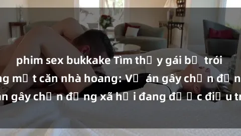 phim sex bukkake Tìm thấy gái bị trói và bị hiếp dâm trong một căn nhà hoang: Vụ án gây chấn động xã hội đang được điều tra vào.