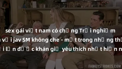sex gái việt nam có chồng Trải nghiệm cảm xúc thăng hoa với jav SM không che - một trong những thể loại phim người lớn được khán giả yêu thích nhất hiện nay. Đảm bảo đem lại sự hấp dẫn, kích thích tối