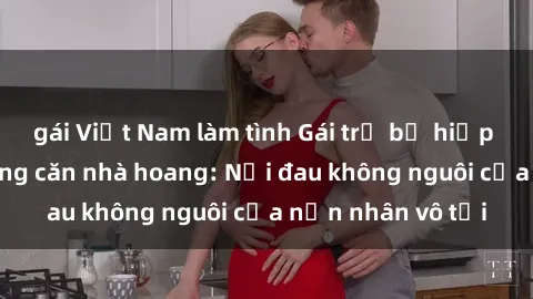 gái Việt Nam làm tình Gái trẻ bị hiếp dâm bạo lực trong căn nhà hoang: Nỗi đau không nguôi của nạn nhân vô tội