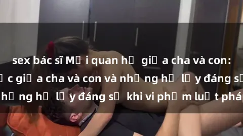 sex bác sĩ Mối quan hệ giữa cha và con: Sự thật về tình dục giữa cha và con và những hệ lụy đáng sợ khi vi phạm luật pháp.