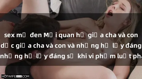 sex mỹ đen Mối quan hệ giữa cha và con: Sự thật về tình dục giữa cha và con và những hệ lụy đáng sợ khi vi phạm luật pháp.