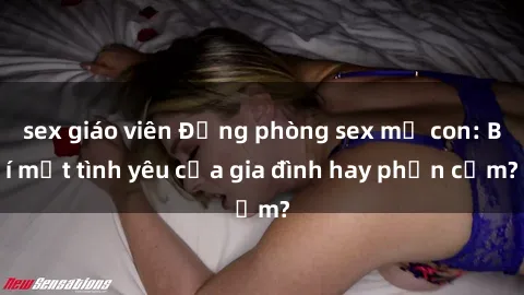 sex giáo viên Động phòng sex mẹ con: Bí mật tình yêu của gia đình hay phản cảm?
