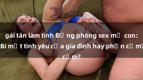 gái tân làm tình Động phòng sex mẹ con: Bí mật tình yêu của gia đình hay phản cảm?
