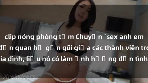clip nóng phòng tắm Chuyện `sex anh em ruột` - Đề cập đến quan hệ gần gũi giữa các thành viên trong gia đình, liệu nó có làm ảnh hưởng đến tình cảm gia đình hay không?
