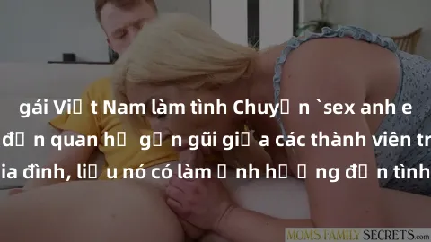 gái Việt Nam làm tình Chuyện `sex anh em ruột` - Đề cập đến quan hệ gần gũi giữa các thành viên trong gia đình, liệu nó có làm ảnh hưởng đến tình cảm gia đình hay không?