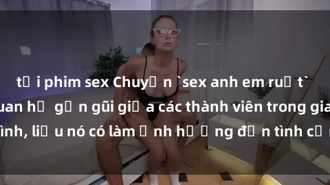 tải phim sex Chuyện `sex anh em ruột` - Đề cập đến quan hệ gần gũi giữa các thành viên trong gia đình, liệu nó có làm ảnh hưởng đến tình cảm gia đình hay không?