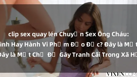clip sex quay lén Chuyện Sex Ông Cháu: Mối Quan Hệ Gia Đình Hay Hành Vi Phạm Đạo Đức? Đây là Một Chủ Đề Gây Tranh Cãi Trong Xã Hội Hiện Nay.