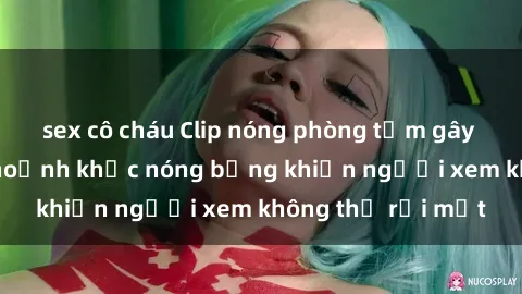 sex cô cháu Clip nóng phòng tắm gây sốt: Cận cảnh khoảnh khắc nóng bỏng khiến người xem không thể rời mắt