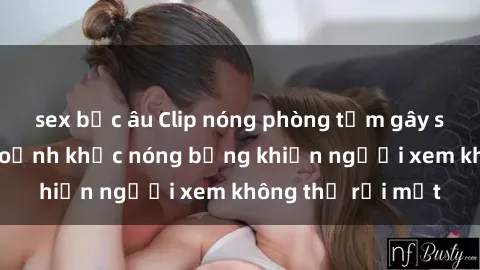 sex bắc âu Clip nóng phòng tắm gây sốt: Cận cảnh khoảnh khắc nóng bỏng khiến người xem không thể rời mắt