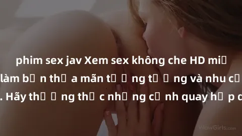 phim sex jav Xem sex không che HD miễn phí đảm bảo sẽ làm bạn thỏa mãn tưởng tượng và nhu cầu tình dục. Hãy thưởng thức những cảnh quay hấp dẫn và mãnh liệt ngay bây giờ!