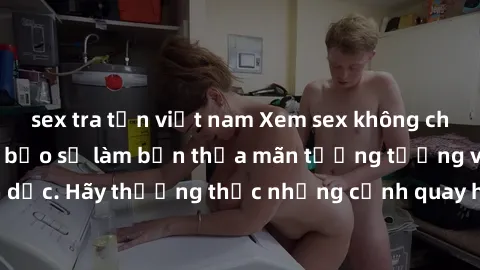 sex tra tấn việt nam Xem sex không che HD miễn phí đảm bảo sẽ làm bạn thỏa mãn tưởng tượng và nhu cầu tình dục. Hãy thưởng thức những cảnh quay hấp dẫn và mãnh liệt ngay bây giờ!