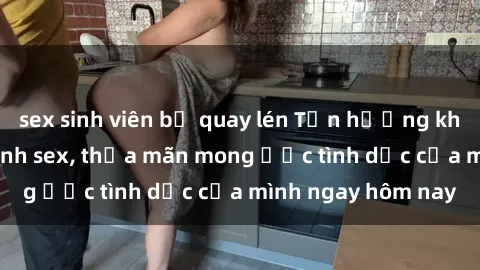 sex sinh viên bị quay lén Tận hưởng khoái cảm với gái xinh sex, thỏa mãn mong ước tình dục của mình ngay hôm nay