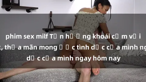 phim sex milf Tận hưởng khoái cảm với gái xinh sex, thỏa mãn mong ước tình dục của mình ngay hôm nay
