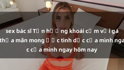 sex bác sĩ Tận hưởng khoái cảm với gái xinh sex, thỏa mãn mong ước tình dục của mình ngay hôm nay