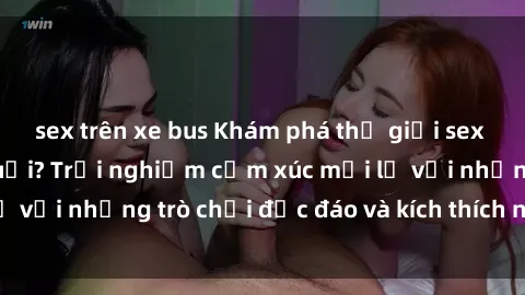 sex trên xe bus Khám phá thế giới sex trực tuyến: Hơn tuổi? Trải nghiệm cảm xúc mới lạ với những trò chơi độc đáo và kích thích người lớn