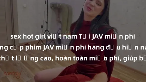sex hot girl việt nam Tải JAV miễn phí: Các trang web cung cấp phim JAV miễn phí hàng đầu hiện nay. Các tác phẩm chất lượng cao, hoàn toàn miễn phí, giúp bạn thỏa mãn niềm đam mê mà không tốn kém.