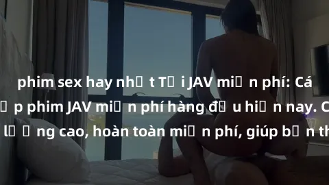 phim sex hay nhất Tải JAV miễn phí: Các trang web cung cấp phim JAV miễn phí hàng đầu hiện nay. Các tác phẩm chất lượng cao, hoàn toàn miễn phí, giúp bạn thỏa mãn niềm đam mê mà không tốn kém.