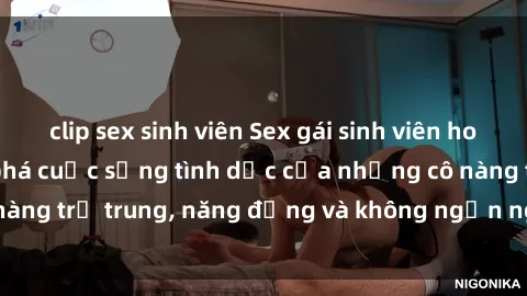 clip sex sinh viên Sex gái sinh viên hot nhất: Cùng khám phá cuộc sống tình dục của những cô nàng trẻ trung, năng động và không ngần ngại thử nghiệm!