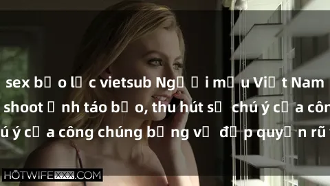 sex bạo lực vietsub Người mẫu Việt Nam gây sốt với loạt shoot ảnh táo bạo, thu hút sự chú ý của công chúng bằng vẻ đẹp quyến rũ và gợi cảm.