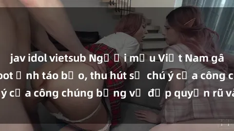 jav idol vietsub Người mẫu Việt Nam gây sốt với loạt shoot ảnh táo bạo, thu hút sự chú ý của công chúng bằng vẻ đẹp quyến rũ và gợi cảm.