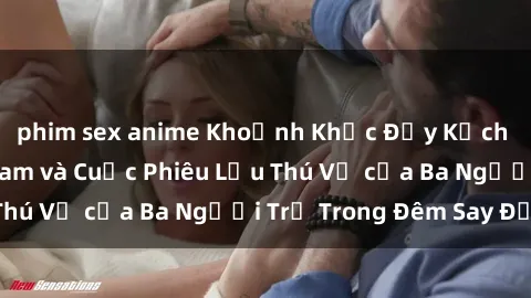 phim sex anime Khoảnh Khắc Đầy Kịch Tính: Sex  Việt Nam và Cuộc Phiêu Lưu Thú Vị của Ba Người Trẻ Trong Đêm Say Đắm
