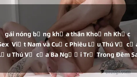 gái nóng bỏng khỏa thân Khoảnh Khắc Đầy Kịch Tính: Sex  Việt Nam và Cuộc Phiêu Lưu Thú Vị của Ba Người Trẻ Trong Đêm Say Đắm
