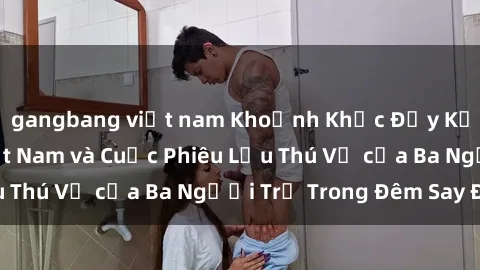 gangbang việt nam Khoảnh Khắc Đầy Kịch Tính: Sex  Việt Nam và Cuộc Phiêu Lưu Thú Vị của Ba Người Trẻ Trong Đêm Say Đắm