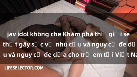 jav idol không che Khám phá thế giới sex loli Việt Nam: Sự thật gây sốc về nhu cầu và nguy cơ đe dọa cho trẻ em tại Việt Nam