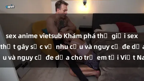 sex anime vietsub Khám phá thế giới sex loli Việt Nam: Sự thật gây sốc về nhu cầu và nguy cơ đe dọa cho trẻ em tại Việt Nam