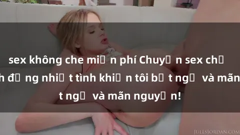 sex không che miễn phí Chuyện sex chị dâu: hành động nhiệt tình khiến tôi bất ngờ và mãn nguyện!